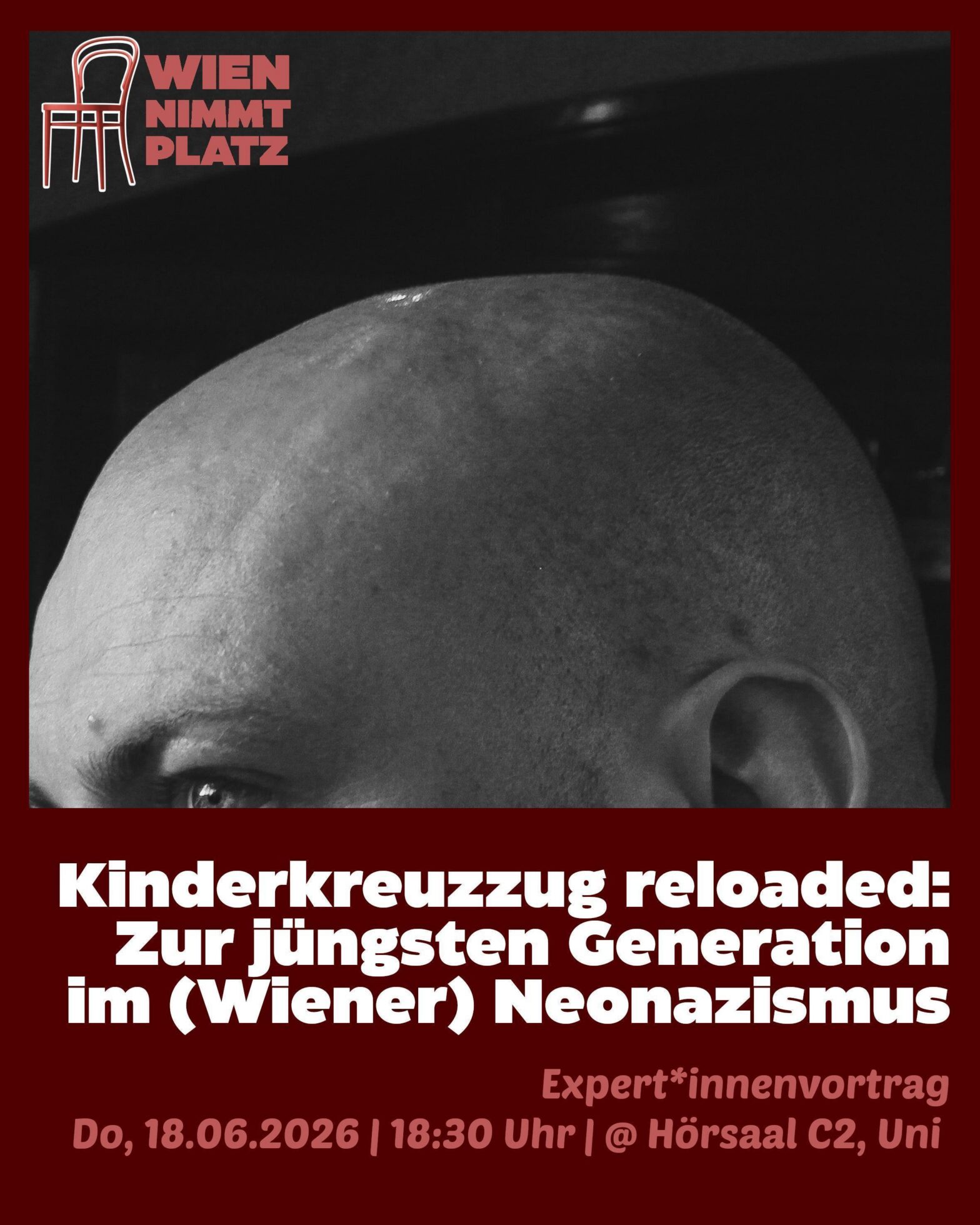 Ein Ankündigungsplakat im Hochformat mit einem dunkelroten Hintergrund für eine Einzelveranstaltung. In der oberen Hälfte befindet sich ein großes, horizontales Schwarz-Weiß-Foto, das die obere Kopfpartie, eine kahle Kopfhaut sowie Ansätze von Augenbraue, Auge und Ohr einer Person zeigt. Oben links über dem Foto ist das Logo der Kampagne platziert: Eine weiße Outline-Grafik eines Kaffeehausstuhls, daneben in hellroten Großbuchstaben der Schriftzug „WIEN NIMMT PLATZ“. Der Text im unteren Bereich lautet: Kinderkreuzzug reloaded: Zur jüngsten Generation im (Wiener) Neonazismus (in großen, weißen Buchstaben) Expert*innenvortrag (in hellroter Schrift) Do, 18.06.2026 | 18:30 Uhr | @ Hörsaal C2, Uni (ebenfalls in hellroter Schrift)